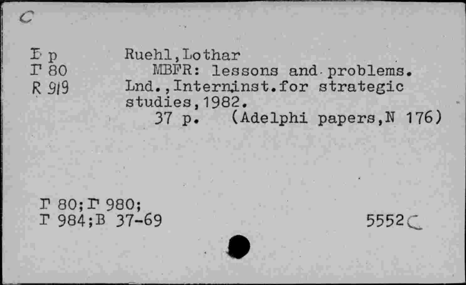 ﻿r.p r 80 R 919	Ruehl,Lothar MBFR: lessons and-problems. Lnd., InternjLnst.for strategic studies,1982. 37 p. (Adelphi papers,N 176)
r 80;r 980;
r 984;B 37-69	5552 C?